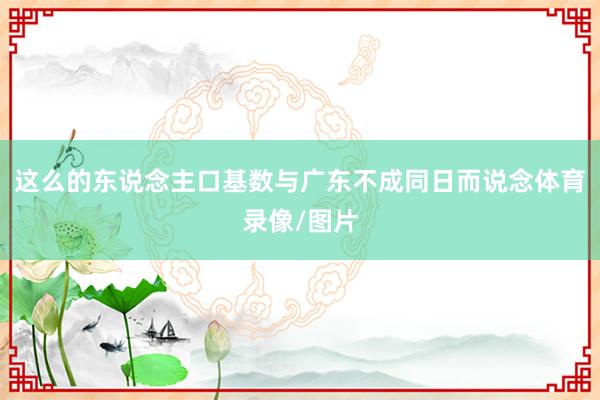 这么的东说念主口基数与广东不成同日而说念体育录像/图片