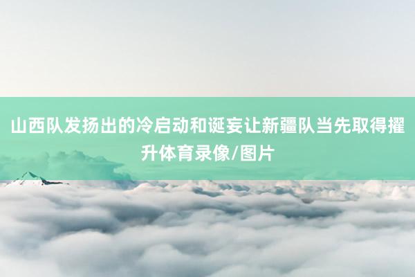 山西队发扬出的冷启动和诞妄让新疆队当先取得擢升体育录像/图片