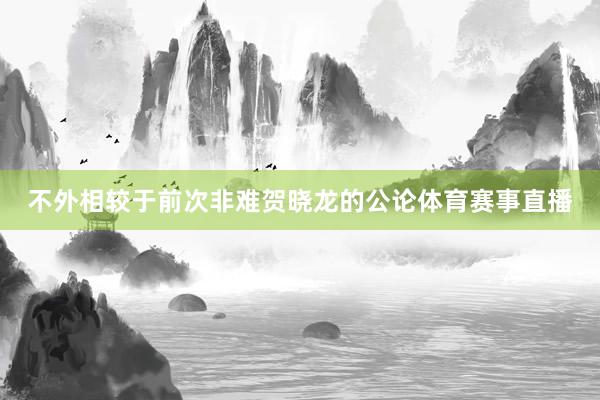 不外相较于前次非难贺晓龙的公论体育赛事直播