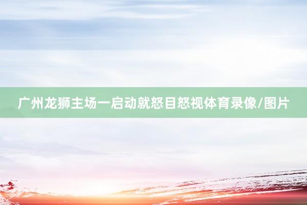 广州龙狮主场一启动就怒目怒视体育录像/图片