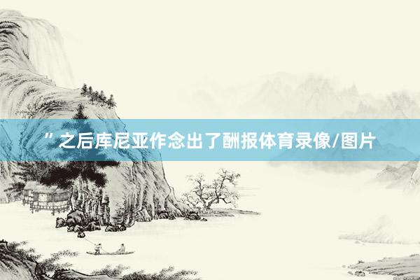 ”之后库尼亚作念出了酬报体育录像/图片