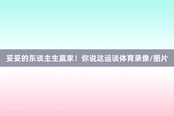 妥妥的东谈主生赢家！你说这运谈体育录像/图片