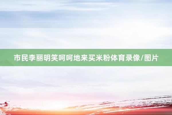市民李丽明笑呵呵地来买米粉体育录像/图片