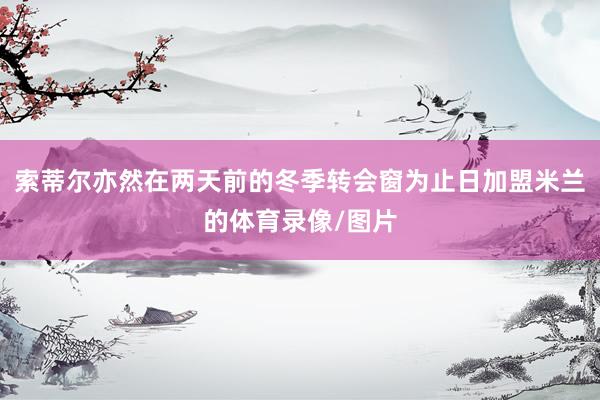 索蒂尔亦然在两天前的冬季转会窗为止日加盟米兰的体育录像/图片