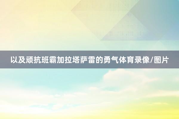 以及顽抗班霸加拉塔萨雷的勇气体育录像/图片