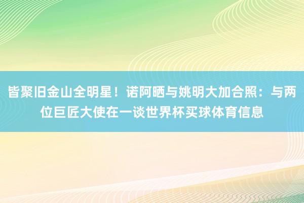 皆聚旧金山全明星！诺阿晒与姚明大加合照：与两位巨匠大使在一谈世界杯买球体育信息