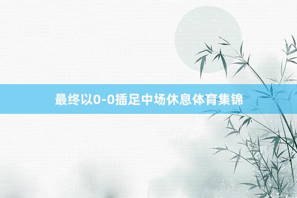 最终以0-0插足中场休息体育集锦