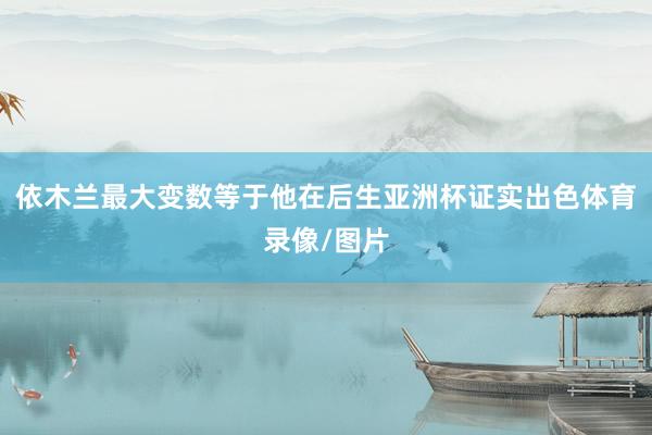 依木兰最大变数等于他在后生亚洲杯证实出色体育录像/图片