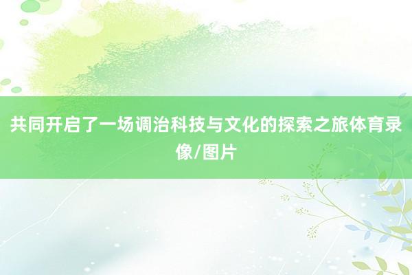 共同开启了一场调治科技与文化的探索之旅体育录像/图片