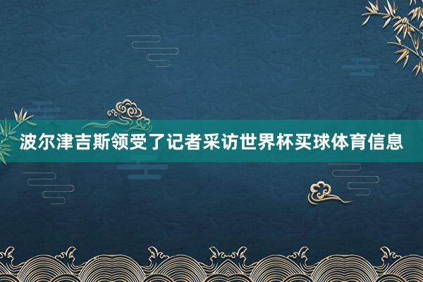 波尔津吉斯领受了记者采访世界杯买球体育信息