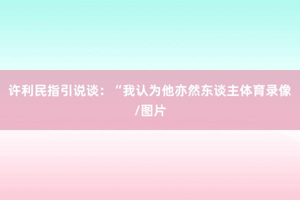 许利民指引说谈:“我认为他亦然东谈主体育录像/图片