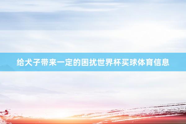 给犬子带来一定的困扰世界杯买球体育信息