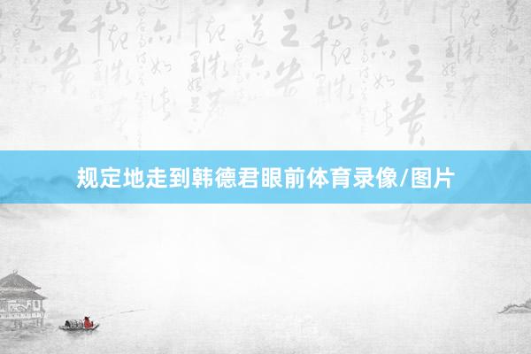规定地走到韩德君眼前体育录像/图片