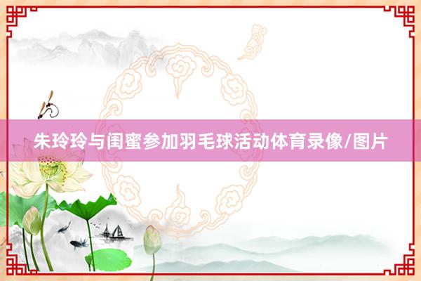 朱玲玲与闺蜜参加羽毛球活动体育录像/图片
