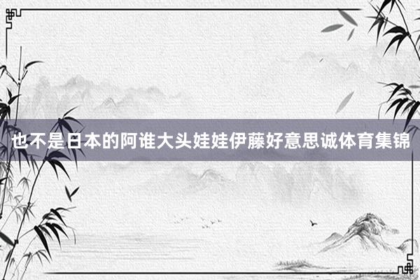 也不是日本的阿谁大头娃娃伊藤好意思诚体育集锦