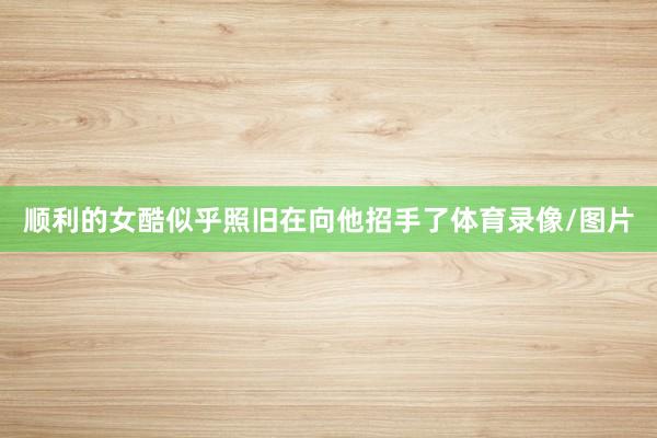 顺利的女酷似乎照旧在向他招手了体育录像/图片