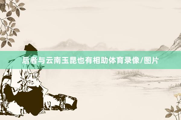 后者与云南玉昆也有相助体育录像/图片