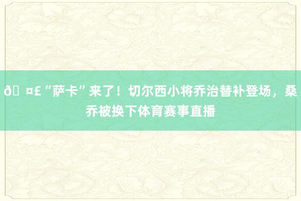 🤣“萨卡”来了！切尔西小将乔治替补登场，桑乔被换下体育赛事直播