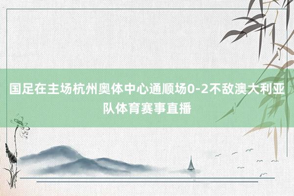 国足在主场杭州奥体中心通顺场0-2不敌澳大利亚队体育赛事直播