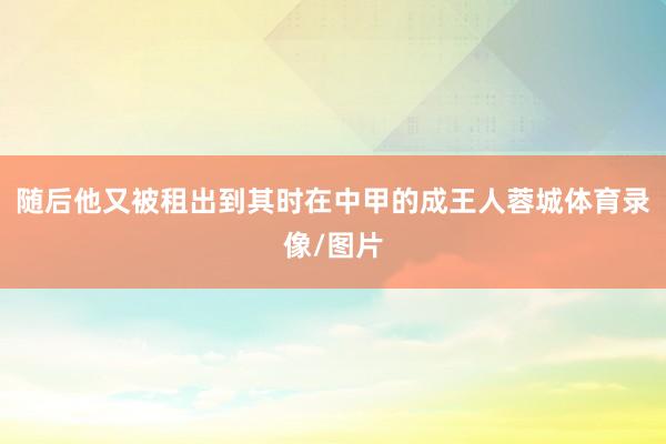 随后他又被租出到其时在中甲的成王人蓉城体育录像/图片