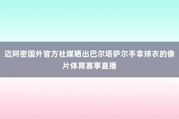 迈阿密国外官方社媒晒出巴尔塔萨尔手拿球衣的像片体育赛事直播
