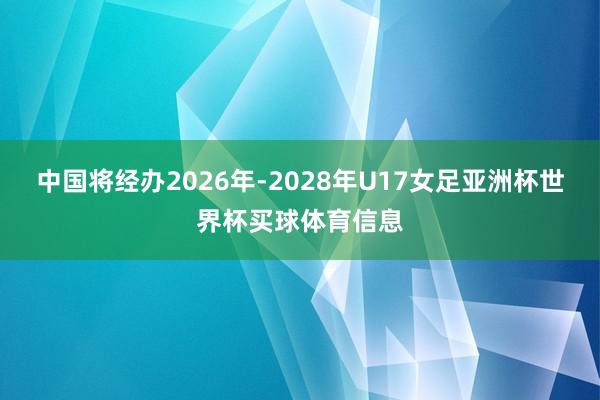 中国将经办2026年-2028年U17女足亚洲杯世界杯买球体育信息