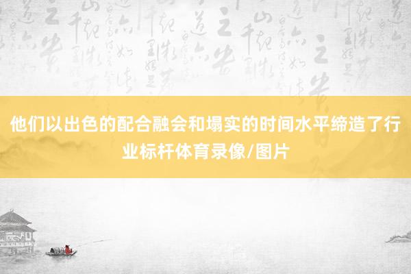 他们以出色的配合融会和塌实的时间水平缔造了行业标杆体育录像/图片