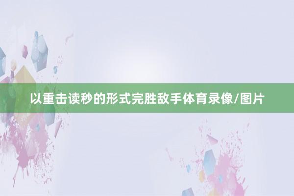 以重击读秒的形式完胜敌手体育录像/图片