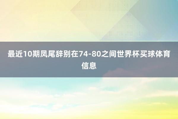 最近10期凤尾辞别在74-80之间世界杯买球体育信息