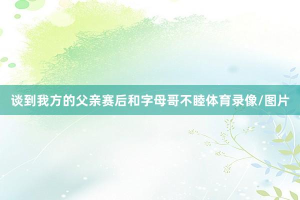 谈到我方的父亲赛后和字母哥不睦体育录像/图片