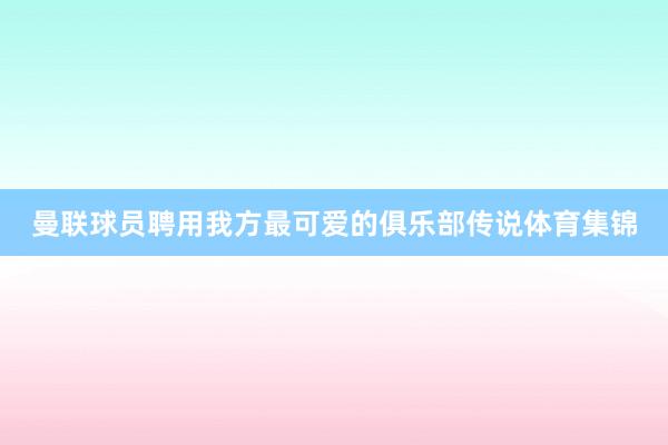 曼联球员聘用我方最可爱的俱乐部传说体育集锦