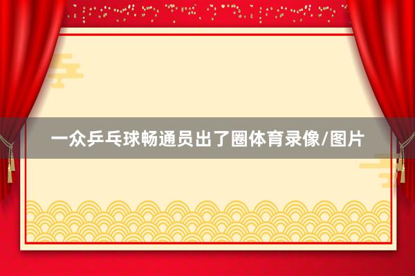 一众乒乓球畅通员出了圈体育录像/图片