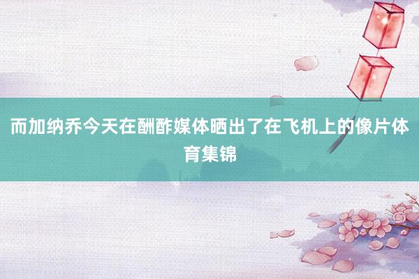 而加纳乔今天在酬酢媒体晒出了在飞机上的像片体育集锦