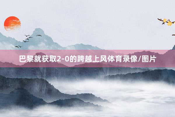 巴黎就获取2-0的跨越上风体育录像/图片
