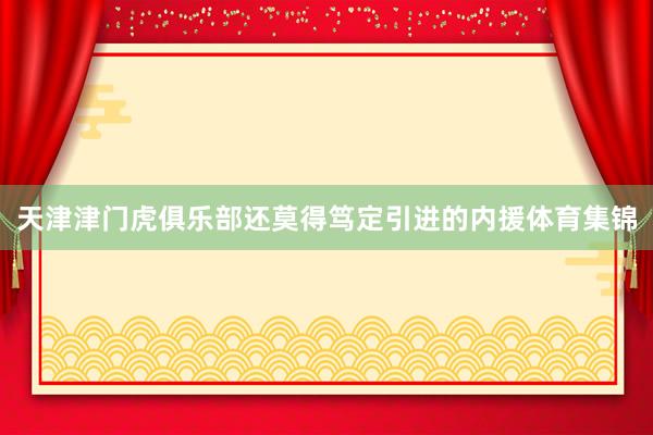 天津津门虎俱乐部还莫得笃定引进的内援体育集锦