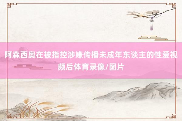 阿森西奥在被指控涉嫌传播未成年东谈主的性爱视频后体育录像/图片