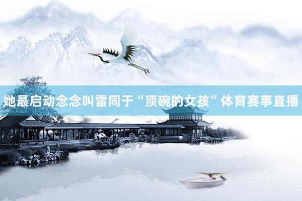 她最启动念念叫雷同于“顶碗的女孩”体育赛事直播