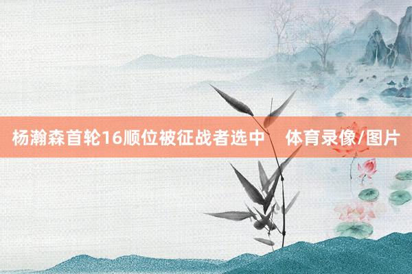 杨瀚森首轮16顺位被征战者选中    体育录像/图片
