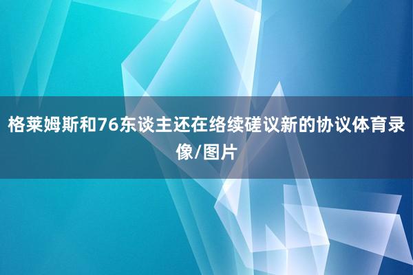 格莱姆斯和76东谈主还在络续磋议新的协议体育录像/图片