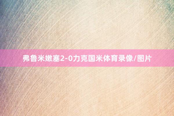弗鲁米嫩塞2-0力克国米体育录像/图片