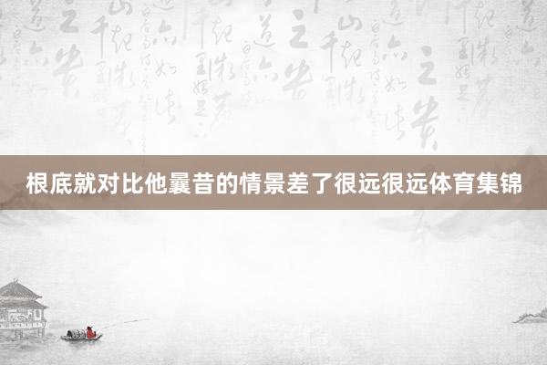 根底就对比他曩昔的情景差了很远很远体育集锦