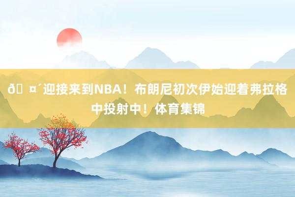 🤴迎接来到NBA！布朗尼初次伊始迎着弗拉格中投射中！体育集锦