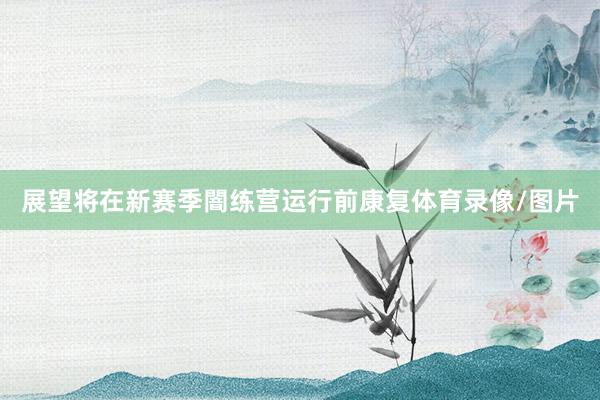 展望将在新赛季闇练营运行前康复体育录像/图片