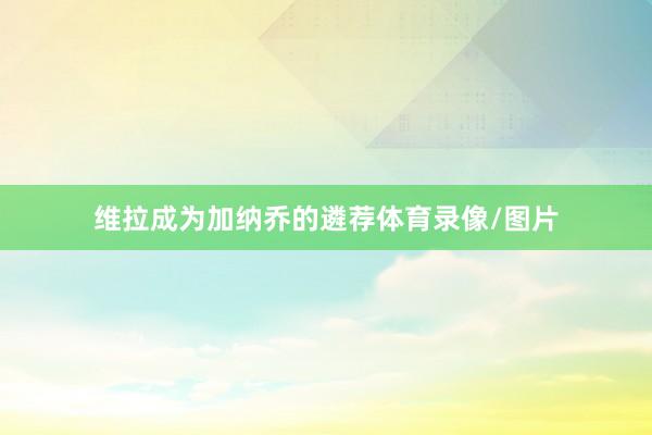 维拉成为加纳乔的遴荐体育录像/图片