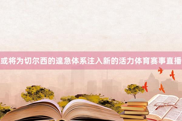 或将为切尔西的遑急体系注入新的活力体育赛事直播