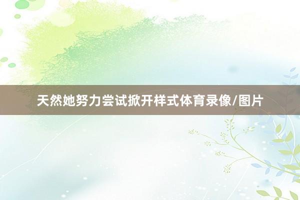 天然她努力尝试掀开样式体育录像/图片