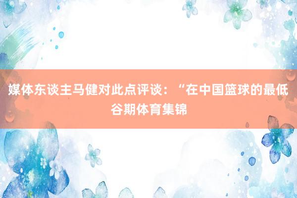 媒体东谈主马健对此点评谈：“在中国篮球的最低谷期体育集锦