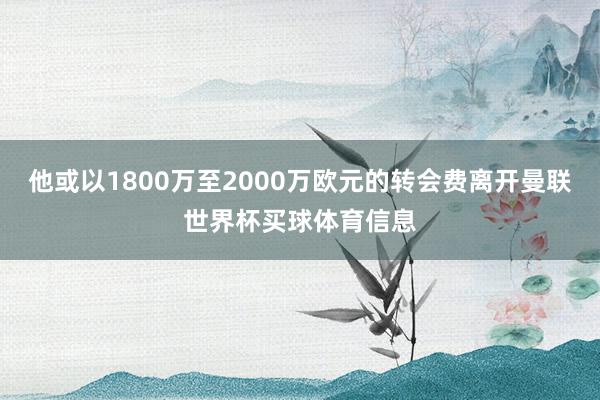 他或以1800万至2000万欧元的转会费离开曼联世界杯买球体育信息