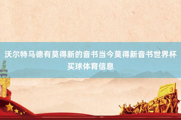 沃尔特马德有莫得新的音书当今莫得新音书世界杯买球体育信息