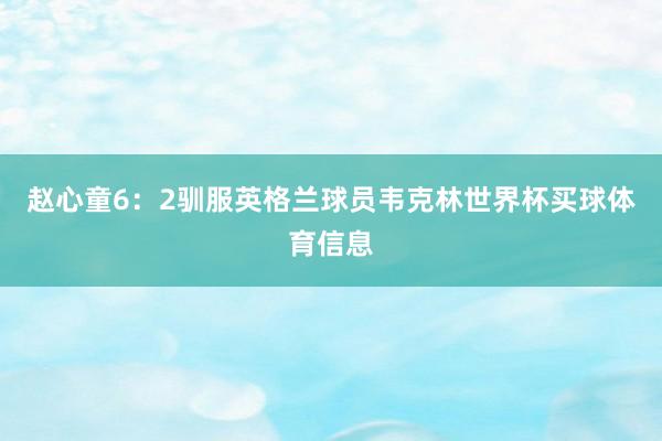 赵心童6：2驯服英格兰球员韦克林世界杯买球体育信息